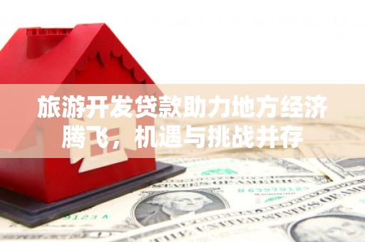 平顶山旅游开发贷款助力地方经济腾飞，机遇与挑战并存