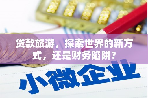 平顶山贷款旅游，探索世界的新方式，还是财务陷阱？